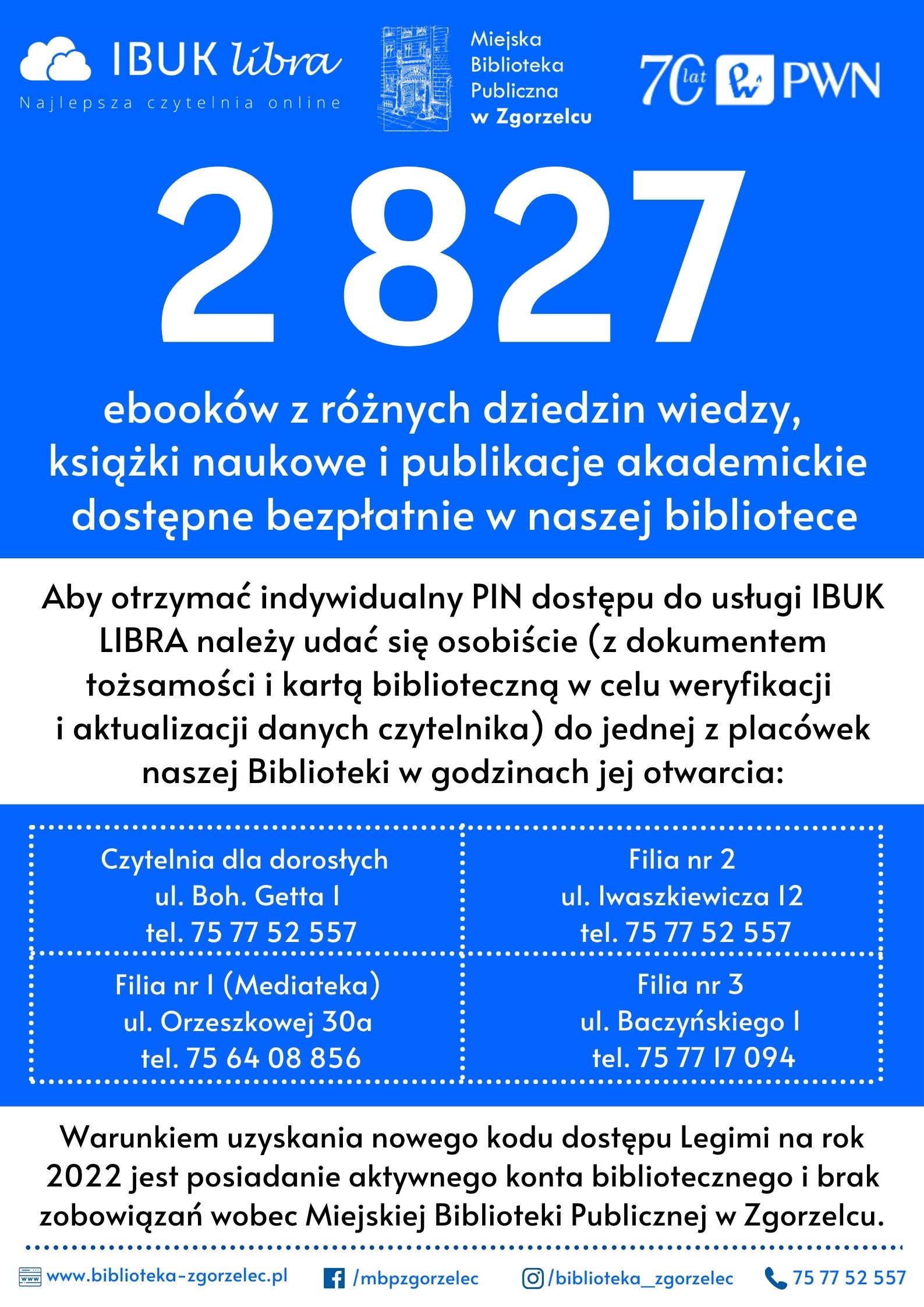 2 827 Aby otrzymać indywidualny PIN dostępu do usługi IBUKLIBRA należy udać się osobiście (z dokumentemtożsamości i kartą biblioteczną w celu weryfikacji i aktualizacji danych czytelnika) do jednej z placóweknaszej Biblioteki w godzinach jej otwarcia: ebooków z różnych dziedzin wiedzy, książki naukowe i publikacje akademickie dostępne bezpłatnie w naszej bibliotece /mbpzgorzelec /biblioteka_zgorzelec www.biblioteka-zgorzelec.pl 75 77 52 557 Czytelnia dla dorosłych ul. Boh. Getta 1 tel. 75 77 52 557 Filia nr 1 (Mediateka) ul. Orzeszkowej 30a tel. 75 64 08 aszkiewicza 12 tel. 75 77 52 557 Filia nr 3 ul. Baczyńskiego 1 tel. 75 77 17 094 Warunkiem uzyskania nowego kodu dostępu Legimi na rok2022 jest posiadanie aktywnego konta bibliotecznego i brakzobowiązań wobec Miejskie856 Filia nr 2 ul. Iwj Biblioteki Publicznej w Zgorzelcu.