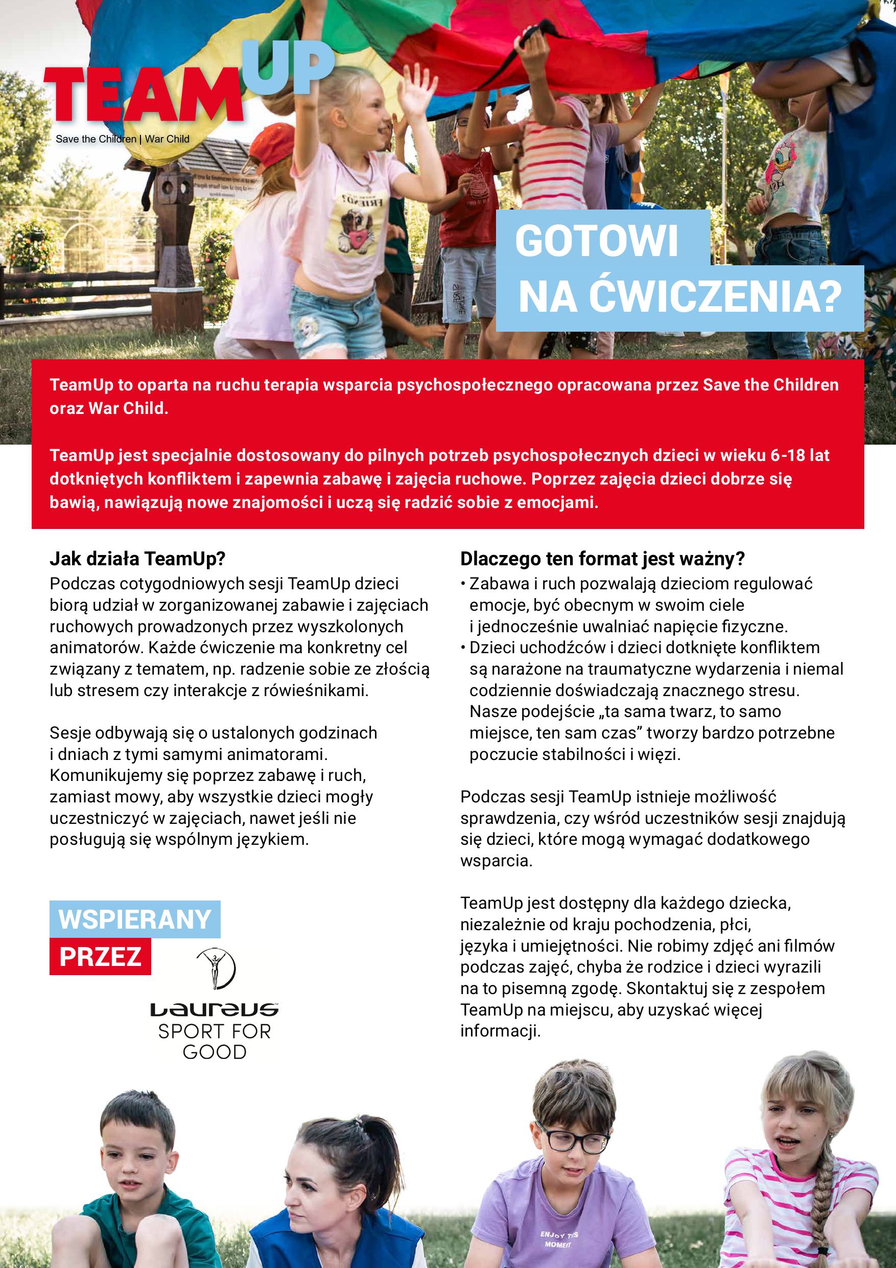 TEAM UP Save the Children | War Child GOTOWI NA ĆWICZENIA? TeamUp to oparta na ruchu terapia wsparcia psychospołecznego opracowana przez Save the Children oraz War Child. TeamUp jest specjalnie dostosowany do pilnych potrzeb psychospołecznych dzieci w wieku 6-18 lat dotkniętych konfliktem i zapewnia zabawę i zajęcia ruchowe. Poprzez zajęcia dzieci dobrze się bawią, nawiązują nowe znajomości i uczą się radzić sobie z emocjami. Jak działa TeamUp? Podczas cotygodniowych sesji TeamUp dzieci biorą udział w zorganizowanej zabawie i zajęciach ruchowych prowadzonych przez wyszkolonych animatorów. Każde ćwiczenie ma konkretny cel związany z tematem, np. radzenie sobie ze złością lub stresem czy interakcje z rówieśnikami. Sesje odbywają się o ustalonych godzinach i dniach z tymi samymi animatorami. Komunikujemy się poprzez zabawę i ruch, zamiast mowy, aby wszystkie dzieci mogły uczestniczyć w zajęciach, nawet jeśli nie posługują się wspólnym językiem. WSPIERANY PRZEZ Laureus SPORT FOR GOOD Dlaczego ten format jest ważny? · Zabawa i ruch pozwalają dzieciom regulować emocje, być obecnym w swoim ciele i jednocześnie uwalniać napięcie fizyczne. · Dzieci uchodźców i dzieci dotknięte konfliktem są narażone na traumatyczne wydarzenia i niemal codziennie doświadczają znacznego stresu. Nasze podejście „ta sama twarz, to samo miejsce, ten sam czas" tworzy bardzo potrzebne poczucie stabilności i więzi. Podczas sesji TeamUp istnieje możliwość sprawdzenia, czy wśród uczestników sesji znajdują się dzieci, które mogą wymagać dodatkowego wsparcia. TeamUp jest dostępny dla każdego dziecka, niezależnie od kraju pochodzenia, płci, języka i umiejętności. Nie robimy zdjęć ani filmów podczas zajęć, chyba że rodzice i dzieci wyrazili na to pisemną zgodę. Skontaktuj się z zespołem TeamUp na miejscu, aby uzyskać więcej informacji.