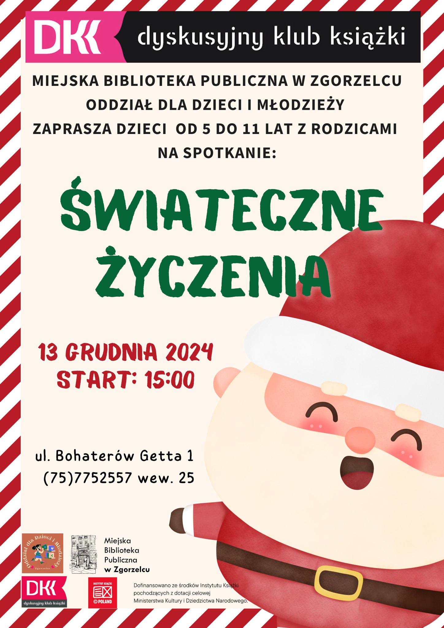 Plakat z Mikołajem i tekstem: Dyskusyjny Klub Książki MIEJSKA BIBLIOTEKA PUBLICZNA W ZGORZELCU ODDZIAŁ DLA DZIECI I MŁODZIEŻY ZAPRASZA DZIECI OD 5 DO 11 LAT Z RODZICAMI NA SPOTKANIE: ŚWIĄTECZNE ŻYCZENIA 13 GRUDNIA 2024 START: 15:00 ul. Bohaterów Getta 1 (75)7752557 wew. 25 DKK dyskusyjny klub książki Miejska Biblioteka Publiczna w Zgorzelcu Dofinansowano ze środków Instytutu Książki pochodzących z dotacji celowej Ministerstwa Kultury i Dziedzictwa Narodowego.