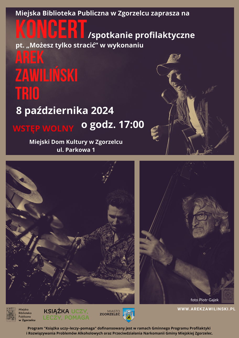 Miejska Biblioteka Publiczna w Zgorzelcu zaprasza na koncert/spotkanie profilaktyczne pt. „Możesz tylko stracić” w wykonaniu Arek Zawiliński Trio 8 października 2024 o godz. 17:00. Miejski Dom Kultury w Zgorzelcu, ul. Parkowa 1. WSTĘP WOLNY. Program "Książka uczy–leczy–pomaga" dofinansowany jest w ramach Gminnego Programu Profilaktyki i Rozwiązywania Problemów Alkoholowych oraz Przeciwdziałania Narkomanii Gminy Miejskiej Zgorzelec. Plakat jest odnośnikiem do wpisu o wydarzeniu.