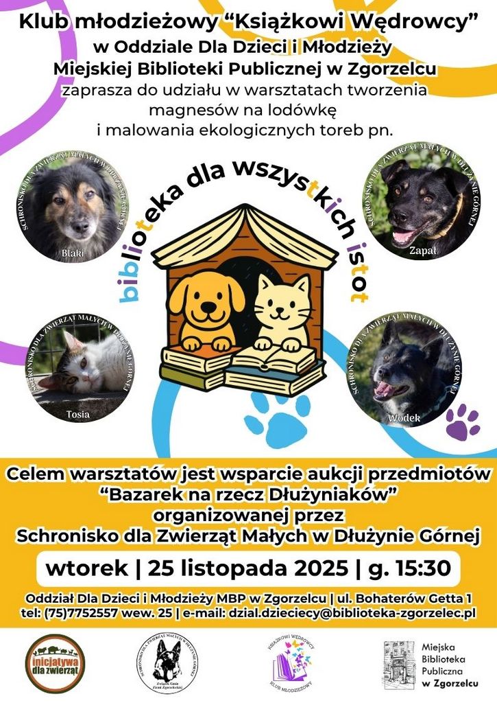 Tekst na kolorowym plakacie: "Klub młodzieżowy "Książkowi Wędrowcy" w Oddziale Dla Dzieci i Młodzieży Miejskiej Biblioteki Publicznej w Zgorzelcu zaprasza do udziału w warsztatach tworzenia magnesów na lodówkę i malowania ekologicznych toreb pn. "Biblioteka dla wszystkich istot". Celem warsztatów jest wsparcie aukcji przedmiotów "Bazarek na rzecz Dłużyniaków" organizowanej przez Schronisko dla Zwierząt Małych w Dłużynie Górnej wtorek | 25 listopada 2025 | g. 15:30 Oddział Dla Dzieci i Młodzieży MBP w Zgorzelcu | ul. Bohaterów Getta 1 tel: (75)7752557 wew. 25 | e-mail: dzial.dzieciecy@biblioteka-zgorzelec.pl"