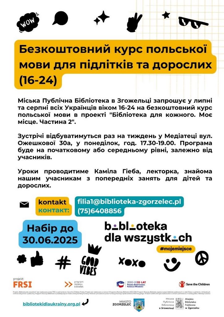 Tekst na plakacie: WOW Безкоштовний курс польської мови для підлітків та дорослих (16-24) Міська Публічна Бібліотека в Згожельці запрошує у липні та серпні всіх Українців віком 16-24 на безкоштовний курс польської мови в проекті “Бібліотека для кожного. Моє місце. Частина 2". Зустрічі відбуватимуться раз на тиждень у Медіатеці вул. Ожешкової 30а, у понеділок, год. 17.30-19.00. Програма буде на початковому або середньому рівні, залежно від учасників. Уроки проводитиме Каміла Гіеба, лекторка, знайома нашим учасникам з попередніх занять для дітей та дорослих. kontakt контакт: filial@biblioteka-zgorzelec.pl (75)6408856 Набір до 30.06.2025 b .- bl-oteka dla wszystkich #mojemiejsce projekt FRSI GOOD VIBES program rozwoju bibliotek, > x x 2000-2025 LAT FUNDACJA WOLNOSO Save the Children flyčiniuna Miejska Biblioteka Publiczna w Zgorzelcu bibliotekidlaukrainy.org.pl 1 MIASTO ZGORZELEC