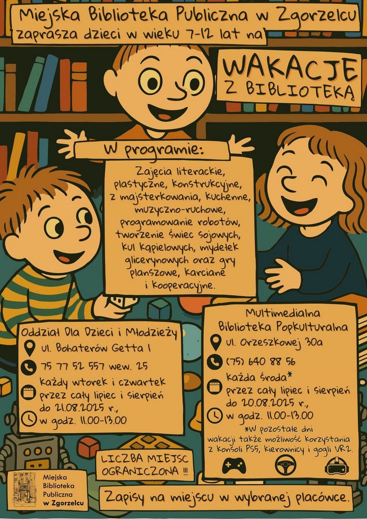 Tekst na kolorowym plakacie: Miejska Biblioteka Publiczna w Zgorzelcu zaprasza dzieci w wieku 7-12 lat na WAKACJE Z BIBLIOTEKĄ. W programie: Zajęcia literackie, plastyczne, konstrukcyjne, z majsterkowania, kuchenne, muzyczno-ruchowe, programowanie robotów, tworzenie świec sojowych, kul kąpielowych, mydełek glicerynowych oraz gry planszowe, karciane i kooperacyjne.  Oddział Dla Dzieci i Młodzieży ul. Bohaterów Getta 175 77 52 557 wew. 25 każdy wtorek i czwartek przez cały lipiec i sierpień do 21.08.2025 r., w godz. 11.00-13.00 Multimedialna Biblioteka Popkulturalna ul. Orzeszkowej 30a (75) 640 88 56 każda środa przez cały lipiec i sierpień  do 20.08.2025 r., w godz. 11.00-13.00 *W pozostałe dni  wakacji także możliwość korzystania z konsoli PS5, kierownicy i gogli VR2 LICZBA MIEJSC OGRANICZONA !!! Zapisy na miejscu w wybranej placówce.