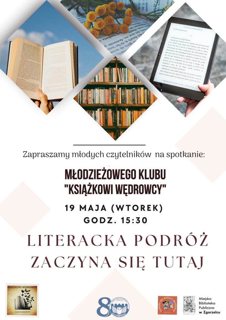 Plakat informujący o spotkaniu Młodzieżowego Klubu »Książkowi Wędrowcy«. Na jasnym tle trzy zdjęcia w kształcie rombów: otwarta książka trzymana w dłoniach, regał z książkami w bibliotece oraz czytnik e‑booków. Tekst: »Zapraszamy młodych czytelników na spotkanie Młodzieżowego Klubu ‘Książkowi Wędrowcy’. 19 maja (wtorek), godzina 15:30. Literacka podróż zaczyna się tutaj«. Na dole logotypy Miejskiej Biblioteki Publicznej w Zgorzelcu i partnerów. Plakat informujący o spotkaniu Młodzieżowego Klubu »Książkowi Wędrowcy«. Na jasnym tle trzy zdjęcia w kształcie rombów: otwarta książka trzymana w dłoniach, regał z książkami w bibliotece oraz czytnik e‑booków. Tekst: »Zapraszamy młodych czytelników na spotkanie Młodzieżowego Klubu ‘Książkowi Wędrowcy’. 19 maja (wtorek), godzina 15:30. Literacka podróż zaczyna się tutaj«. Na dole logotypy Miejskiej Biblioteki Publicznej w Zgorzelcu i partnerów.