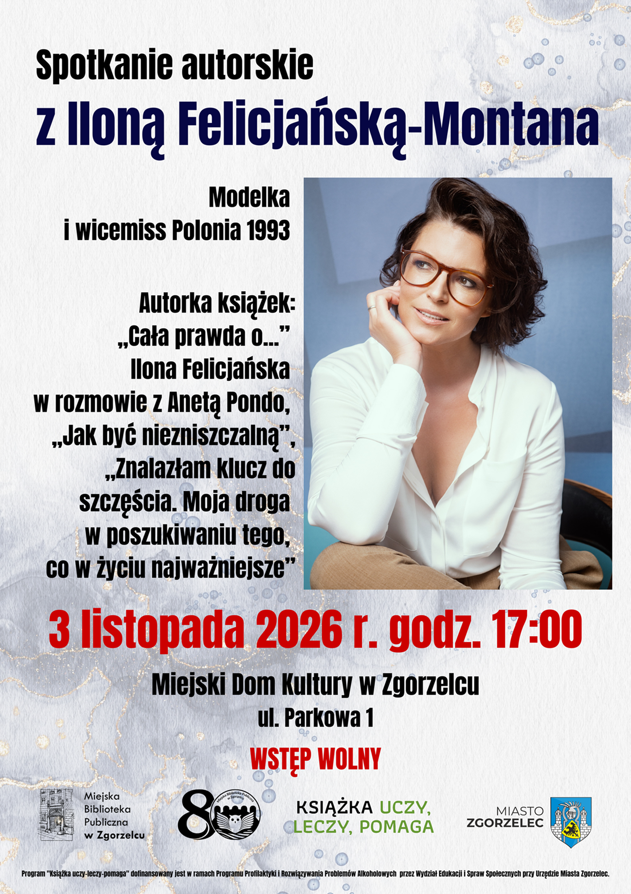 Spotkanie autorskie z Iloną Felicjańską-Montana. Modelka i wicemiss Polonia 1993. Autorka książek: „Cała prawda o...” Ilona Felicjańska w rozmowie z Anetą Pondo, „Jak być niezniszczalną”, „Znalazłam klucz do szczęścia. Moja droga w poszukiwaniu tego, co w życiu najważniejsze”. 3 listopada 2026 r. godz. 17:00. Miejski Dom Kultury w Zgorzelcu, ul. Parkowa 1. Wstęp wolny. Program "Książka uczy–leczy–pomaga" dofinansowany jest w ramach Programu Profilaktyki i Rozwiązywania Problemów Alkoholowych przez Wydział Edukacji i Spraw Społecznych przy Urzędzie Miasta Zgorzelec. Plakat jest odnośnikiem do wpisu "Spotkanie autorskie z Iloną Felicjańską-Montana".