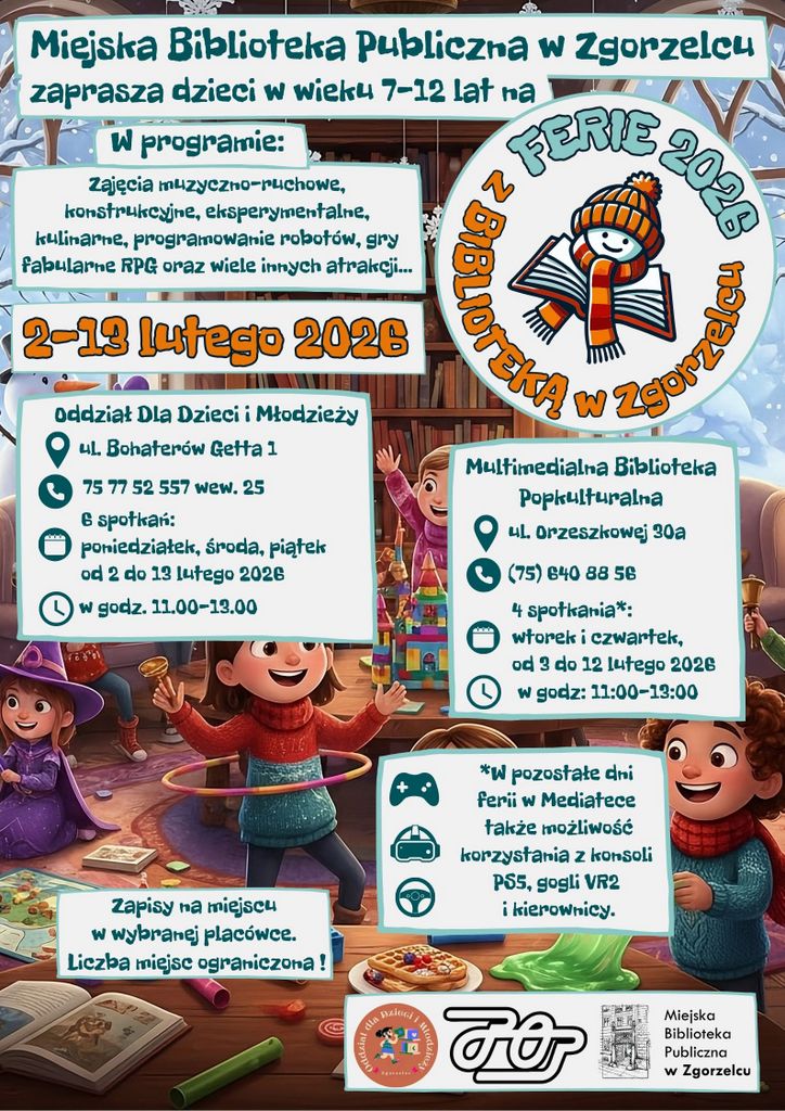 Ilustracja jest kolorowym plakatem promującym ferie zimowe 2026 organizowane przez Miejską Bibliotekę Publiczną w Zgorzelcu dla dzieci w wieku 7–12 lat. Tło przedstawia zimową, bajkową scenę z dziećmi bawiącymi się w pomieszczeniu pełnym książek, zabawek i gier. Na środku widoczny jest duży napis: „FERIE 2026 z Biblioteką w Zgorzelcu” – obok znajduje się uśmiechnięta postać w zimowej czapce i szaliku, trzymająca książkę. Główne informacje na plakacie: Termin: 2–19 lutego 2026 Program: zajęcia muzyczno-ruchowe, konstrukcyjne, eksperymentalne, kulinarne, programowanie robotów, gry fabularne RPG oraz wiele innych atrakcji. Miejsca i harmonogram: Oddział Dla Dzieci i Młodzieży – ul. Bohaterów Getta 1 Telefon: 75 77 52 557 wew. 25 8 spotkań: poniedziałek, środa, piątek od 2 do 13 lutego 2026, godz. 11:00–14:00 Multimedialna Biblioteka Popkulturalna – ul. Orzeszkowej 30a Telefon: (75) 640 88 82 8 spotkań: wtorek i czwartek od 2 do 12 lutego 2026, godz. 11:00–13:00 Na dole plakatu znajduje się informacja: W pozostałe dni ferii w Mediatece możliwość korzystania z konsoli PS5, gogli VR i kierownicy. Zapisy na miejscu w wybranej placówce. Liczba miejsc ograniczona! Na dole widoczny jest logotyp: Miejska Biblioteka Publiczna w Zgorzelcu. Kolorystyka plakatu jest zimowa, dominują odcienie niebieskiego, pomarańczowego i białego, z elementami śniegu i zimowych ubrań. W tle widać książki, gry planszowe, zabawki i dekoracje, co podkreśla przyjazną, kreatywną atmosferę.